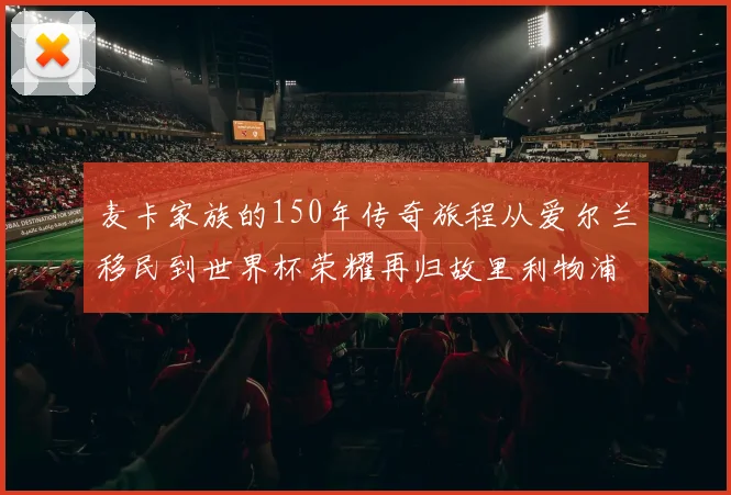 麦卡家族的150年传奇旅程从爱尔兰移民到世界杯荣耀再归故里利物浦