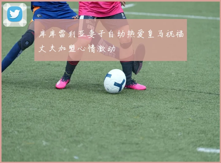 库库雷利亚妻子自幼热爱皇马祝福丈夫加盟心情激动