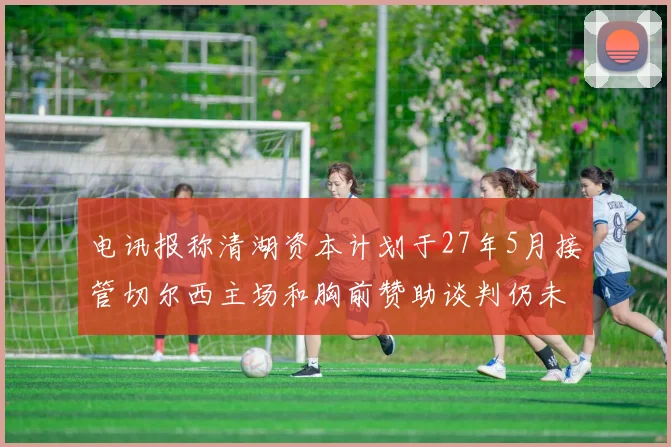 电讯报称清湖资本计划于27年5月接管切尔西主场和胸前赞助谈判仍未取得进展