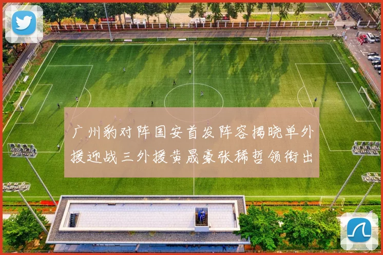 广州豹对阵国安首发阵容揭晓单外援迎战三外援黄晟豪张稀哲领衔出战